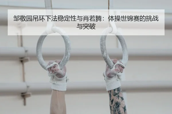 邹敬园吊环下法稳定性与肖若腾：体操世锦赛的挑战与突破