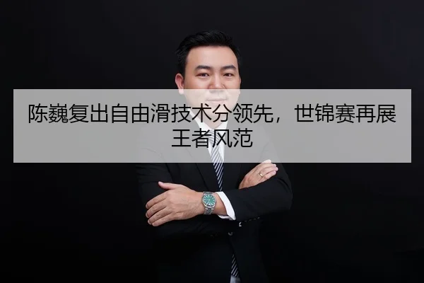 陈巍复出自由滑技术分领先，世锦赛再展王者风范