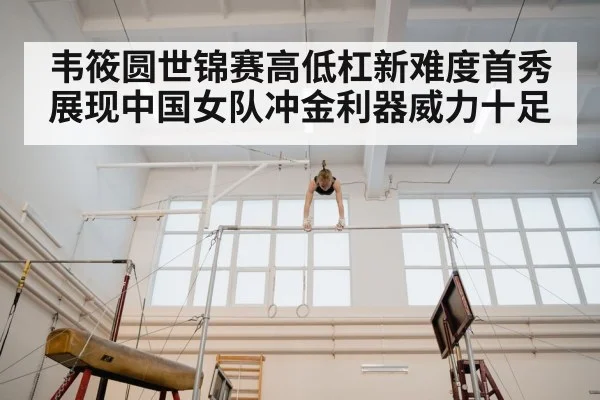 韦筱圆世锦赛高低杠新难度首秀展现中国女队冲金利器威力十足